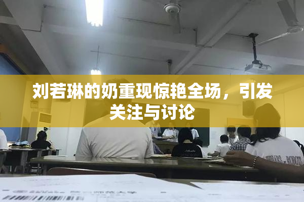 刘若琳的奶重现惊艳全场，引发关注与讨论