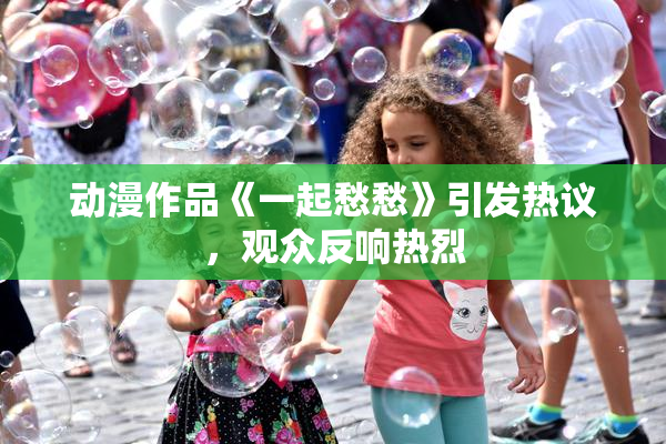 动漫作品《一起愁愁》引发热议，观众反响热烈