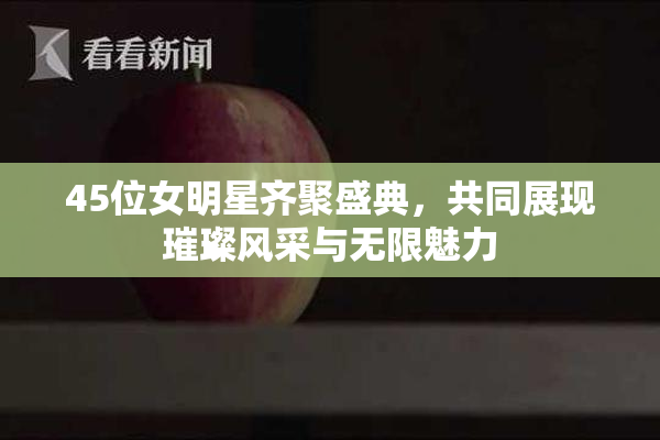 45位女明星齐聚盛典，共同展现璀璨风采与无限魅力