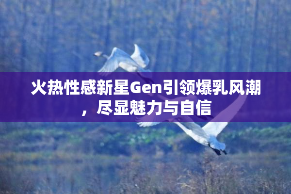 火热性感新星Gen引领爆乳风潮，尽显魅力与自信