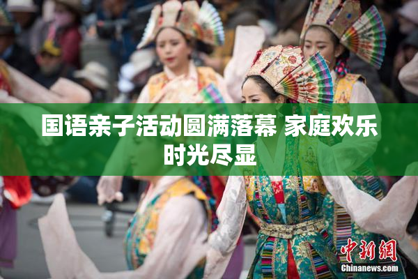 国语亲子活动圆满落幕 家庭欢乐时光尽显
