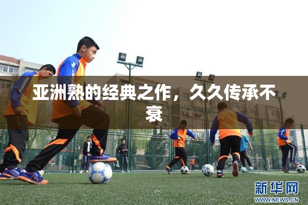 亚洲熟的经典之作，久久传承不衰