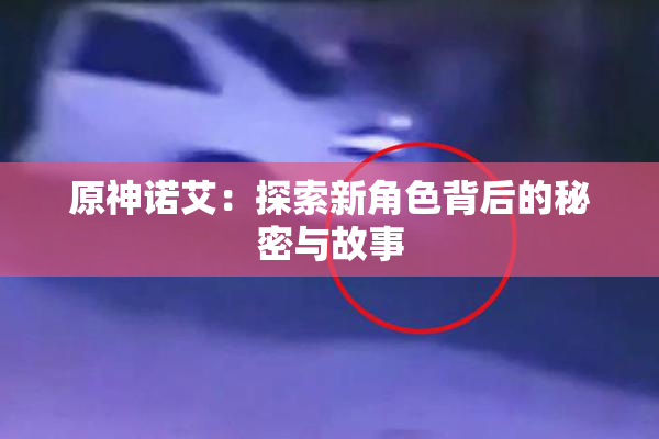 原神诺艾：探索新角色背后的秘密与故事