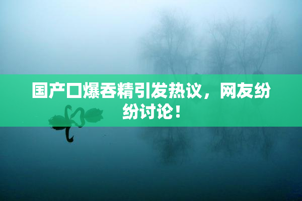 国产囗爆吞精引发热议，网友纷纷讨论！