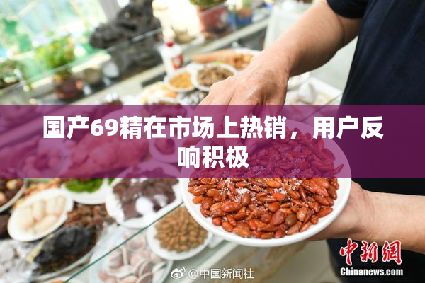 国产69精在市场上热销，用户反响积极