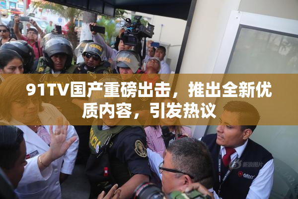91TV国产重磅出击，推出全新优质内容，引发热议
