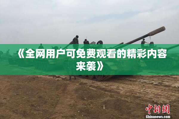 《全网用户可免费观看的精彩内容来袭》