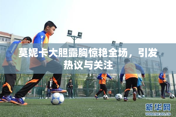 莫妮卡大胆露胸惊艳全场，引发热议与关注