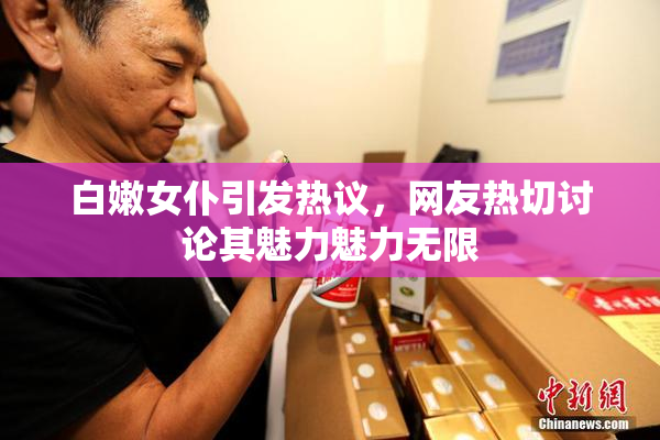 白嫩女仆引发热议，网友热切讨论其魅力魅力无限