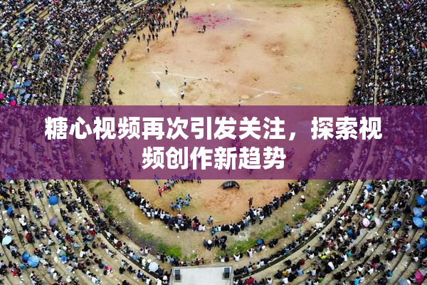 糖心视频再次引发关注，探索视频创作新趋势