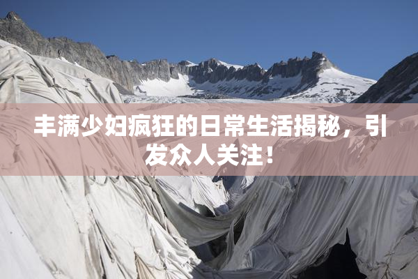 丰满少妇疯狂的日常生活揭秘，引发众人关注！