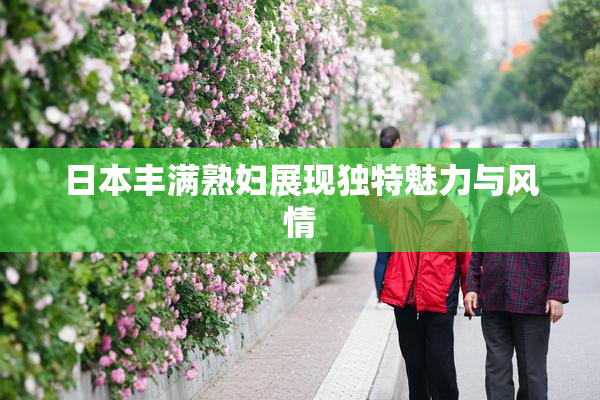 日本丰满熟妇展现独特魅力与风情