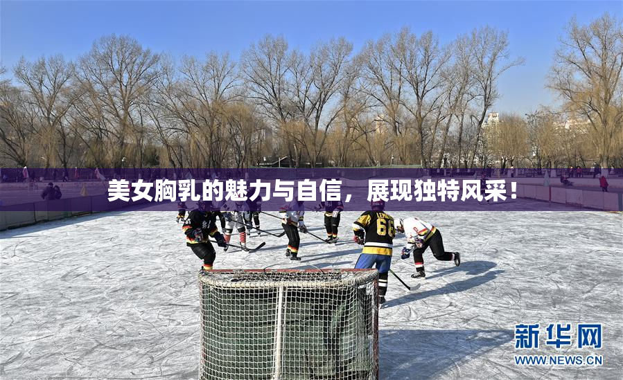 美女胸乳的魅力与自信，展现独特风采！