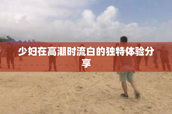 少妇在高潮时流白的独特体验分享