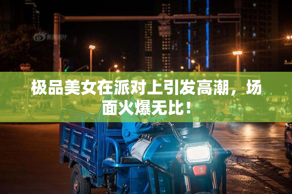 极品美女在派对上引发高潮，场面火爆无比！