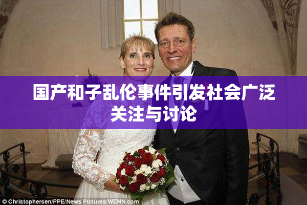 国产和子乱伦事件引发社会广泛关注与讨论