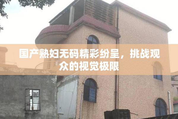 国产熟妇无码精彩纷呈，挑战观众的视觉极限