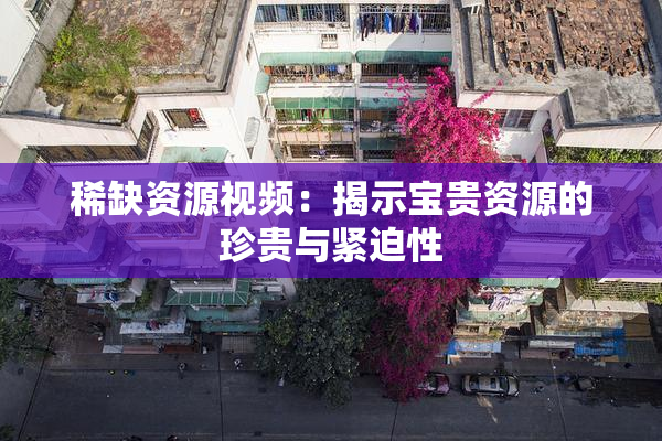 稀缺资源视频：揭示宝贵资源的珍贵与紧迫性