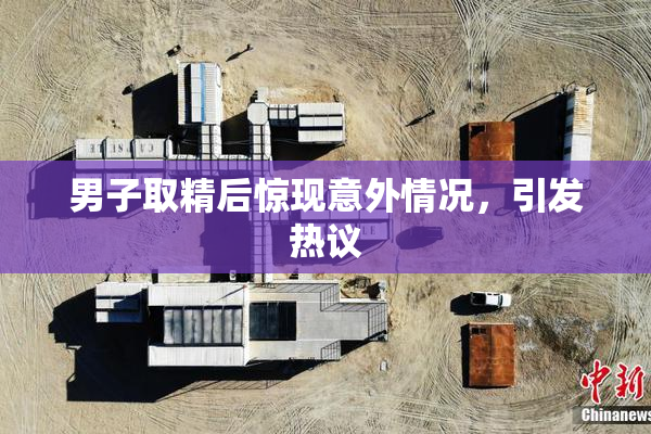 男子取精后惊现意外情况，引发热议