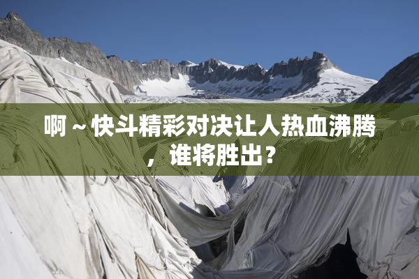 啊～快斗精彩对决让人热血沸腾，谁将胜出？