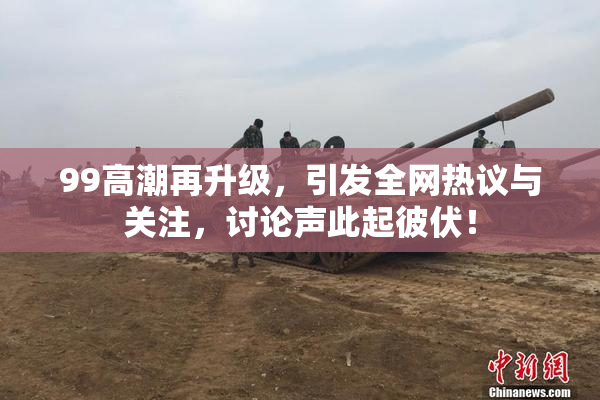 99高潮再升级，引发全网热议与关注，讨论声此起彼伏！
