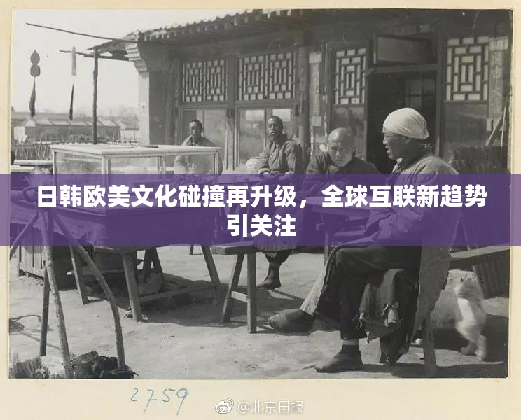 日韩欧美文化碰撞再升级，全球互联新趋势引关注