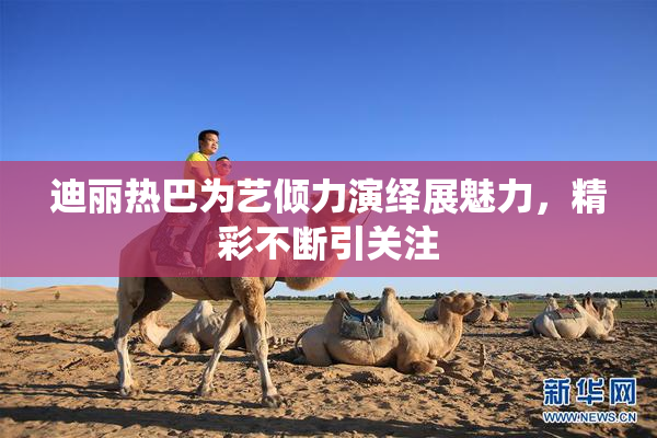 迪丽热巴为艺倾力演绎展魅力，精彩不断引关注