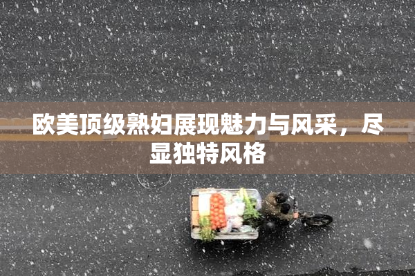 欧美顶级熟妇展现魅力与风采，尽显独特风格