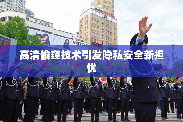高清偷窥技术引发隐私安全新担忧