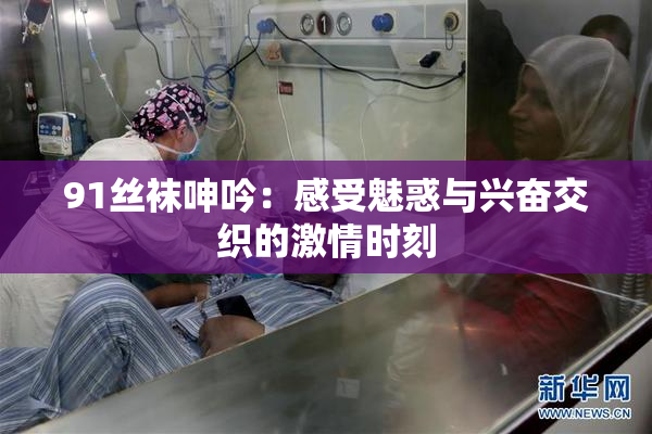91丝袜呻吟：感受魅惑与兴奋交织的激情时刻