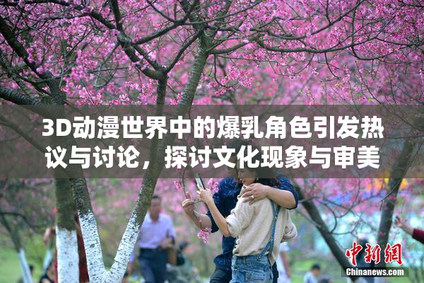 3D动漫世界中的爆乳角色引发热议与讨论，探讨文化现象与审美观