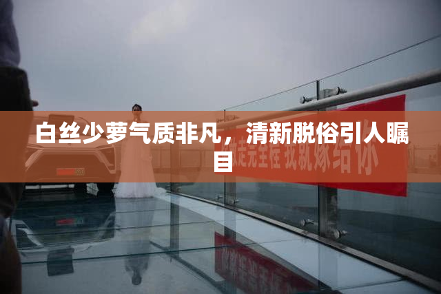 白丝少萝气质非凡，清新脱俗引人瞩目