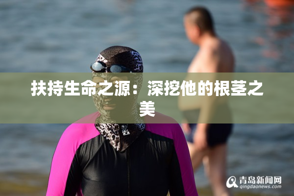 扶持生命之源：深挖他的根茎之美