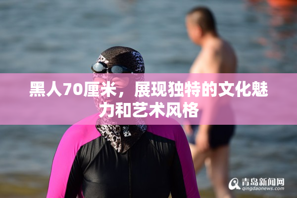 黑人70厘米，展现独特的文化魅力和艺术风格