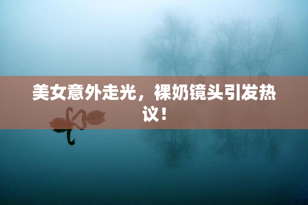 美女意外走光，裸奶镜头引发热议！