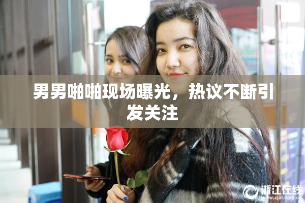 男男啪啪现场曝光，热议不断引发关注