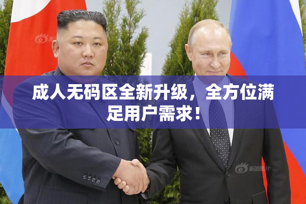 成人无码区全新升级，全方位满足用户需求！