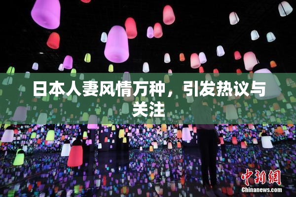 日本人妻风情万种，引发热议与关注