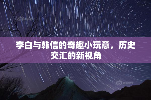 李白与韩信的奇趣小玩意，历史交汇的新视角