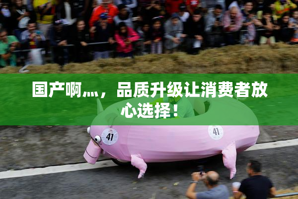 国产啊灬，品质升级让消费者放心选择！