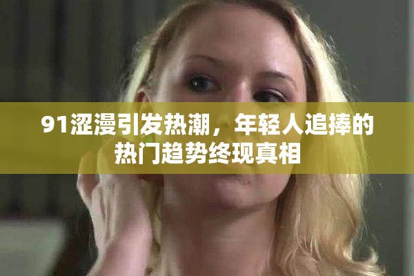 91涩漫引发热潮，年轻人追捧的热门趋势终现真相