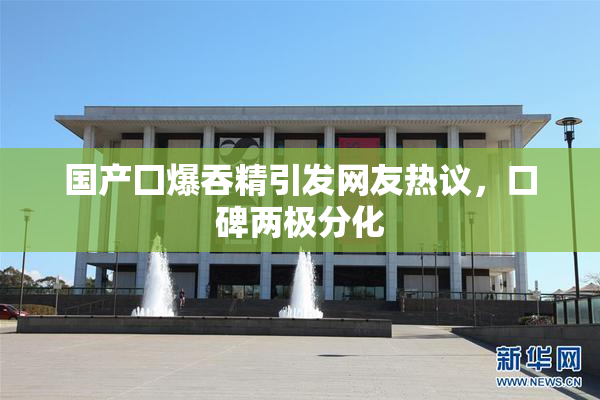 国产囗爆吞精引发网友热议，口碑两极分化