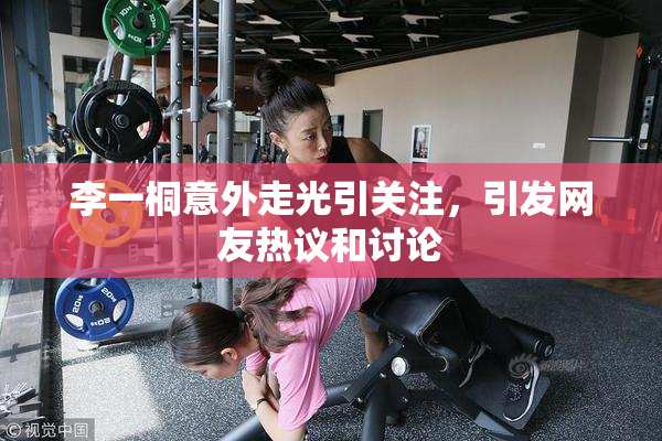 李一桐意外走光引关注，引发网友热议和讨论
