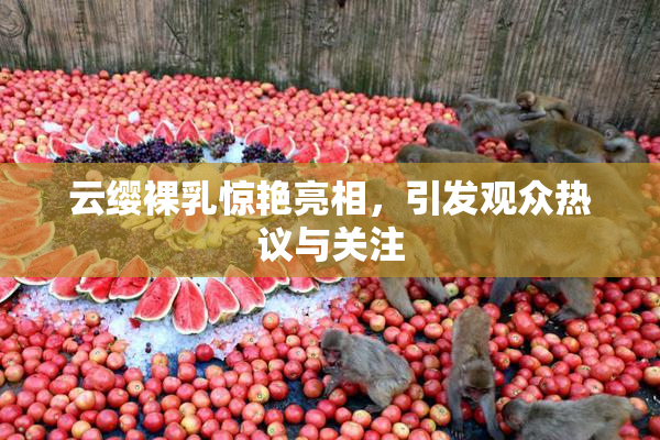云缨裸乳惊艳亮相，引发观众热议与关注
