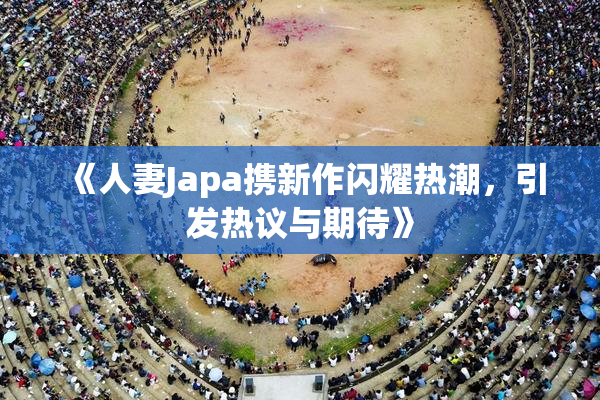 《人妻Japa携新作闪耀热潮，引发热议与期待》