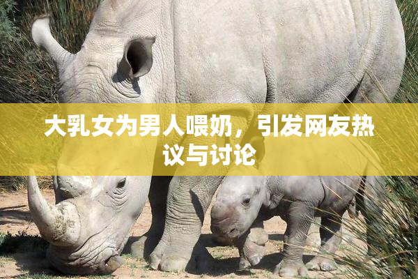 大乳女为男人喂奶，引发网友热议与讨论