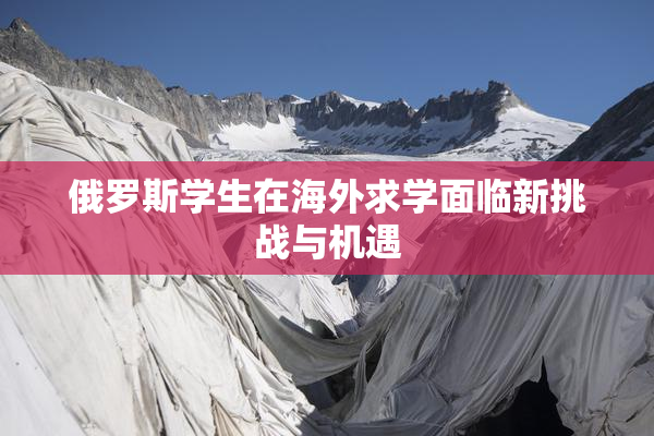 俄罗斯学生在海外求学面临新挑战与机遇