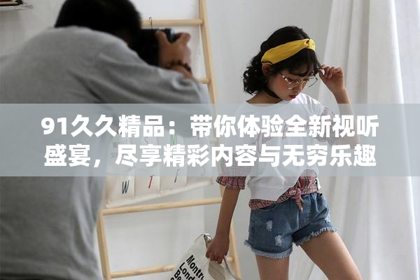 91久久精品：带你体验全新视听盛宴，尽享精彩内容与无穷乐趣！