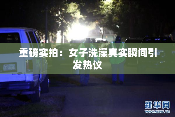 重磅实拍：女子洗澡真实瞬间引发热议