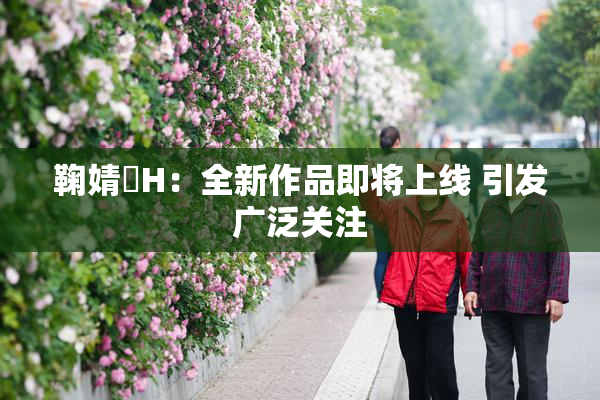 鞠婧祎H：全新作品即将上线 引发广泛关注